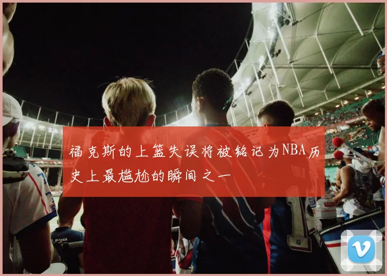 福克斯的上篮失误将被铭记为NBA历史上最尴尬的瞬间之一