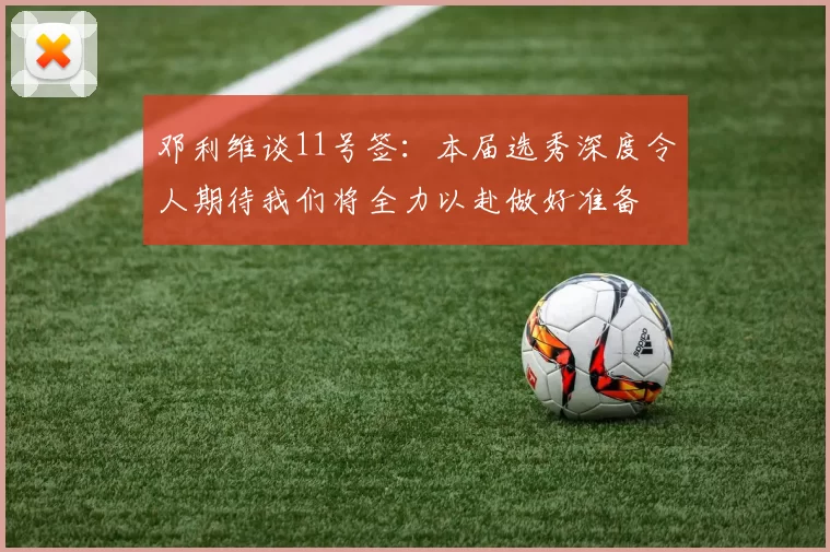 邓利维谈11号签：本届选秀深度令人期待我们将全力以赴做好准备