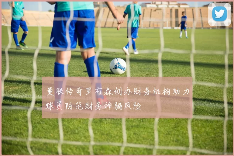 曼联传奇罗布森创办财务机构助力球员防范财务诈骗风险