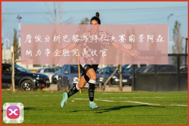 詹俊分析巴黎与拜仁决赛前景阿森纳力争全胜完美收官