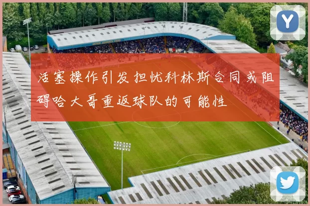活塞操作引发担忧科林斯合同或阻碍哈大哥重返球队的可能性