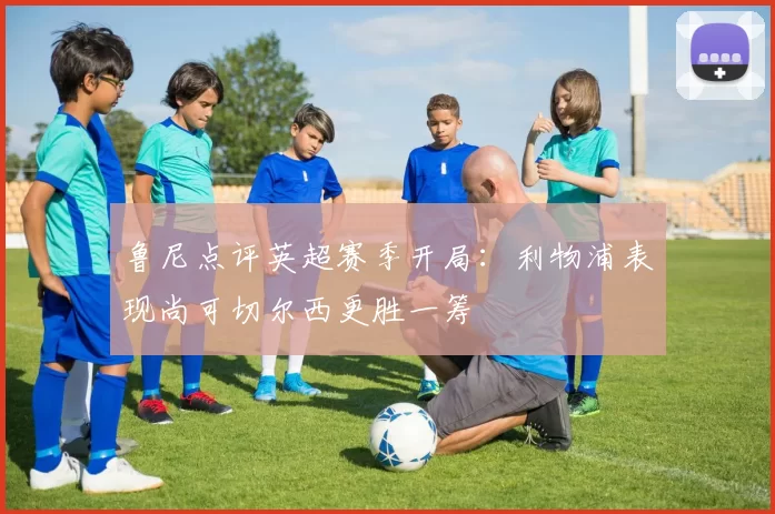 鲁尼点评英超赛季开局：利物浦表现尚可切尔西更胜一筹