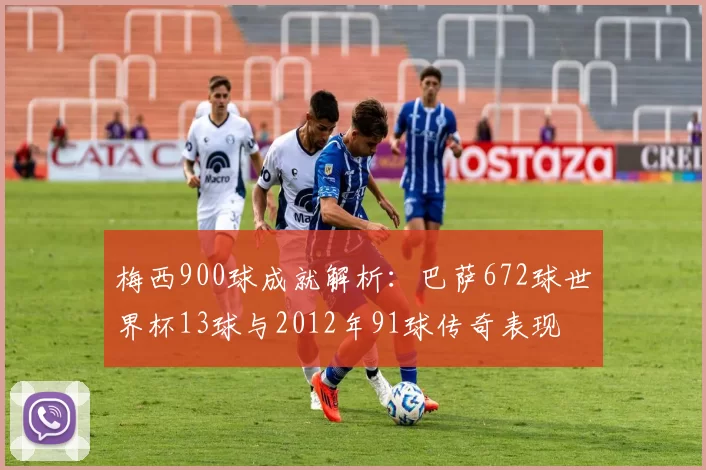 梅西900球成就解析：巴萨672球世界杯13球与2012年91球传奇表现