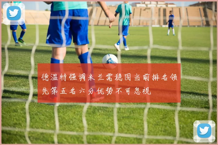 德温特强调米兰需稳固当前排名领先第五名六分优势不可忽视