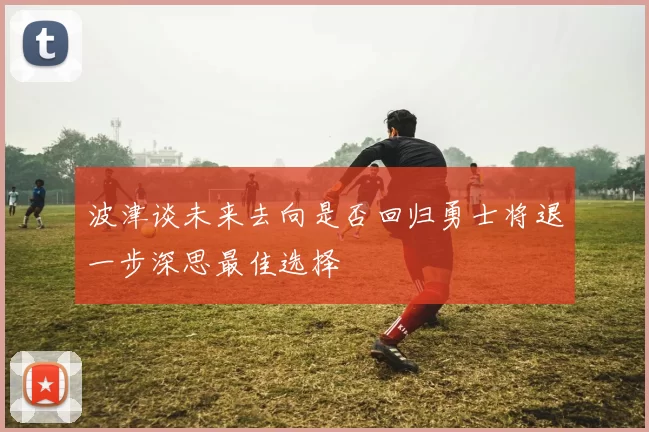 波津谈未来去向是否回归勇士将退一步深思最佳选择