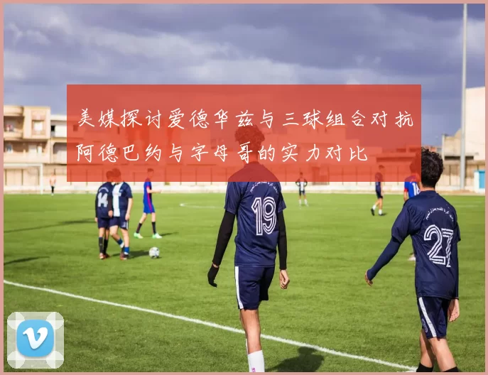 美媒探讨爱德华兹与三球组合对抗阿德巴约与字母哥的实力对比