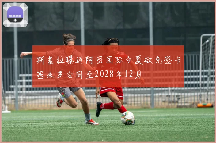 斯基拉曝迈阿密国际今夏欲免签卡塞米罗合同至2028年12月