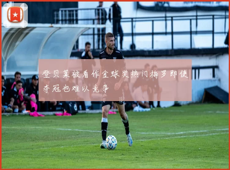登贝莱被看作金球奖热门梅罗即使夺冠也难以竞争
