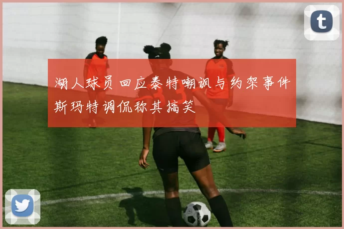 湖人球员回应泰特嘲讽与约架事件斯玛特调侃称其搞笑