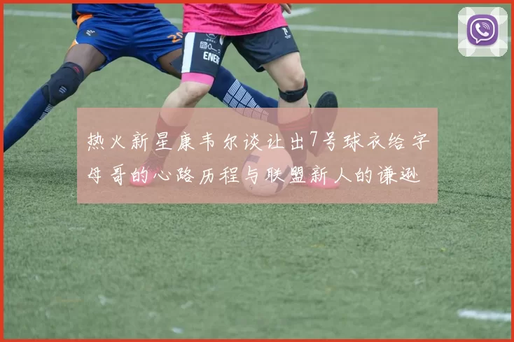 热火新星康韦尔谈让出7号球衣给字母哥的心路历程与联盟新人的谦逊态度