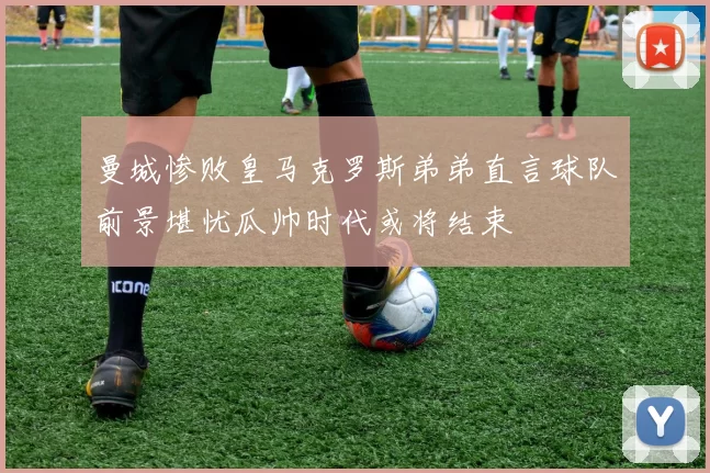 曼城惨败皇马克罗斯弟弟直言球队前景堪忧瓜帅时代或将结束