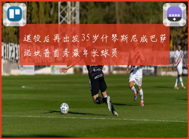 退役后再出发35岁什琴斯尼成巴萨诺坎普首秀最年长球员