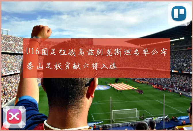 U16国足征战乌兹别克斯坦名单公布泰山足校贡献六将入选