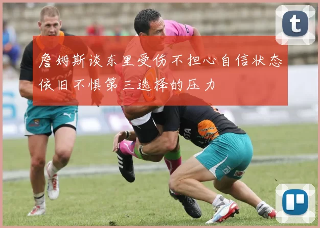詹姆斯谈东里受伤不担心自信状态依旧不惧第三选择的压力
