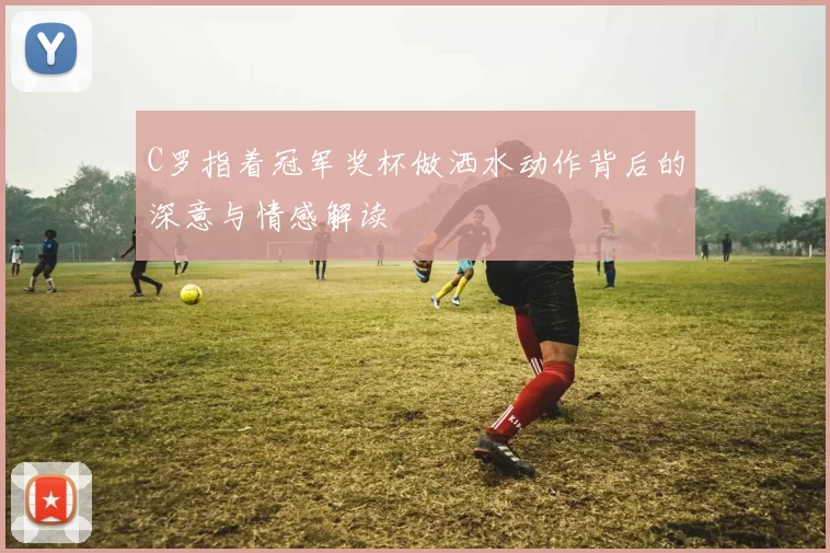 C罗指着冠军奖杯做洒水动作背后的深意与情感解读